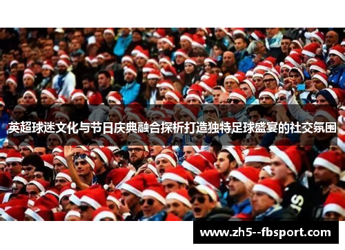 英超球迷文化与节日庆典融合探析打造独特足球盛宴的社交氛围