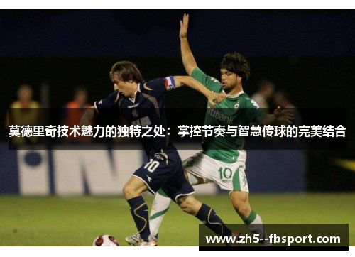 莫德里奇技术魅力的独特之处：掌控节奏与智慧传球的完美结合
