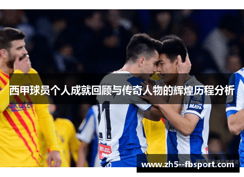 西甲球员个人成就回顾与传奇人物的辉煌历程分析 西甲球员个人成就回顾与传奇人物的辉煌历程分析