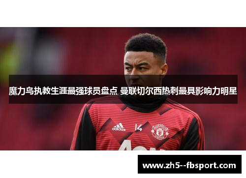 魔力鸟执教生涯最强球员盘点 曼联切尔西热刺最具影响力明星