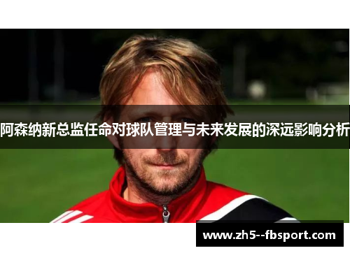 阿森纳新总监任命对球队管理与未来发展的深远影响分析