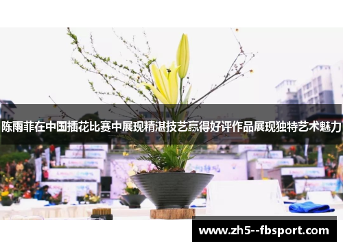 陈雨菲在中国插花比赛中展现精湛技艺赢得好评作品展现独特艺术魅力