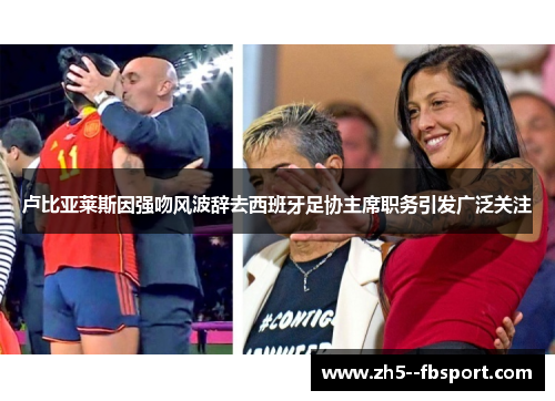 卢比亚莱斯因强吻风波辞去西班牙足协主席职务引发广泛关注