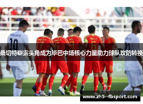 桑切特崭露头角成为毕巴中场核心力量助力球队攻防转换 桑切特崭露头角成为毕巴中场核心力量助力球队攻防转换