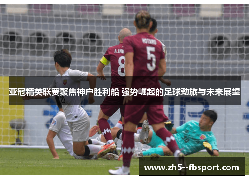 亚冠精英联赛聚焦神户胜利船 强势崛起的足球劲旅与未来展望